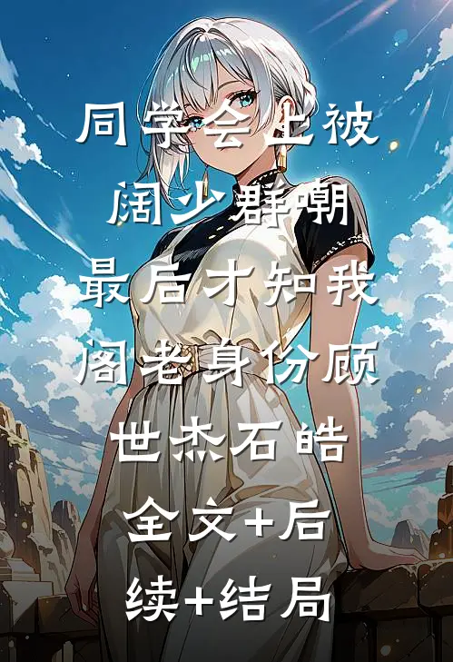 同学会上被阔少群嘲，最后才知我阁老身份顾世杰石皓:全文+后续+结局