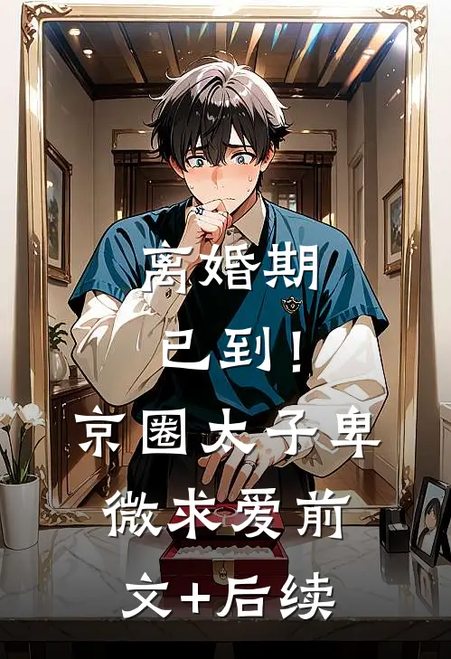 离婚期已到！京圈太子卑微求爱:前文+后续