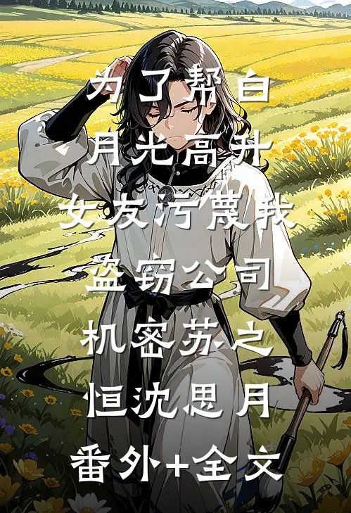 为了帮白月光高升，女友污蔑我盗窃公司机密苏之恒沈思月:(番外)+(全文)