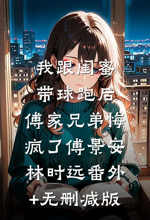 我跟闺蜜带球跑后，傅家兄弟悔疯了傅景安林时远番外+无删减版