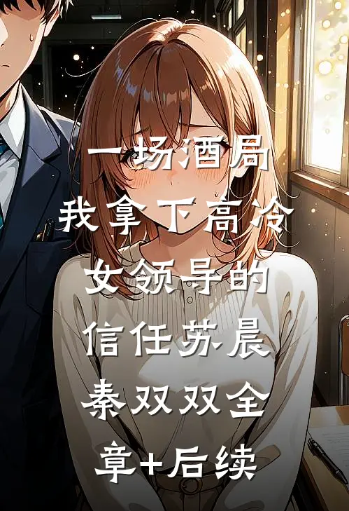一场酒局，我拿下高冷女领导的信任苏晨秦双双全章+后续