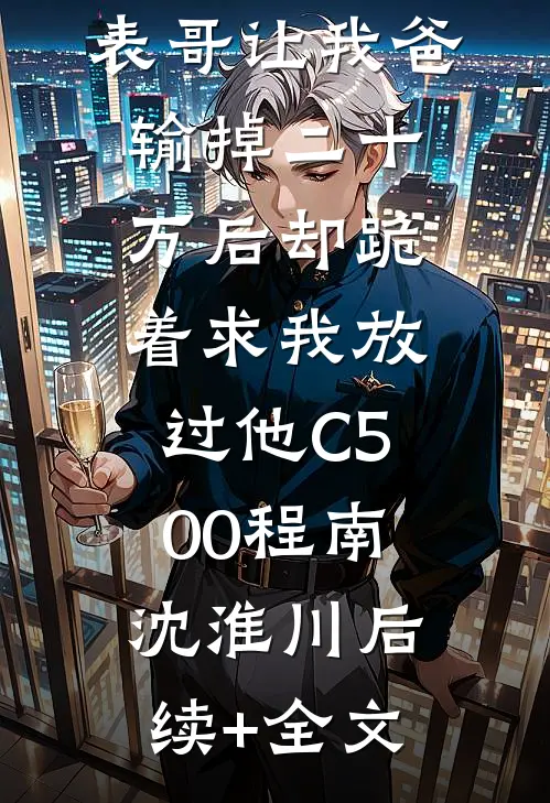 元宵节，表哥让我爸输掉二十万后却跪着求我放过他C500程南沈淮川后续+全文