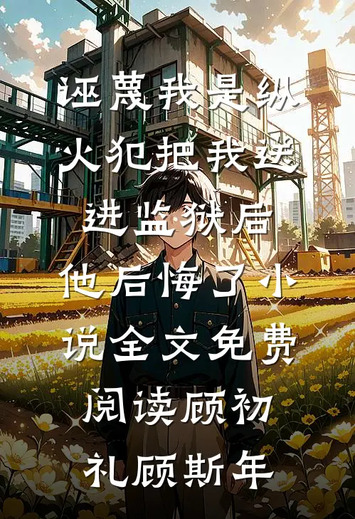 诬蔑我是纵火犯把我送进监狱后，他后悔了小说全文免费阅读顾初礼顾斯年