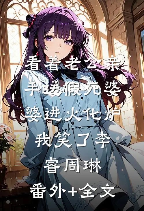 看着老公亲手送假死婆婆进火化炉，我笑了李睿周琳:(番外)+(全文)