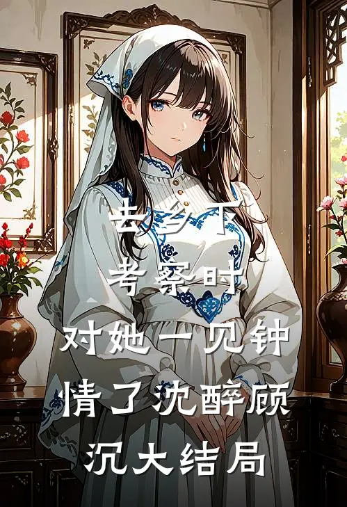 去乡下考察时，对她一见钟情了沈醉顾沉大结局