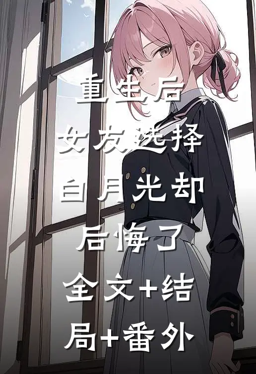 重生后，女友选择白月光却后悔了:全文+结局+番外