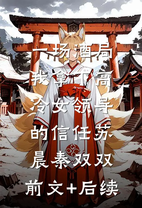 一场酒局，我拿下高冷女领导的信任苏晨秦双双:前文+后续