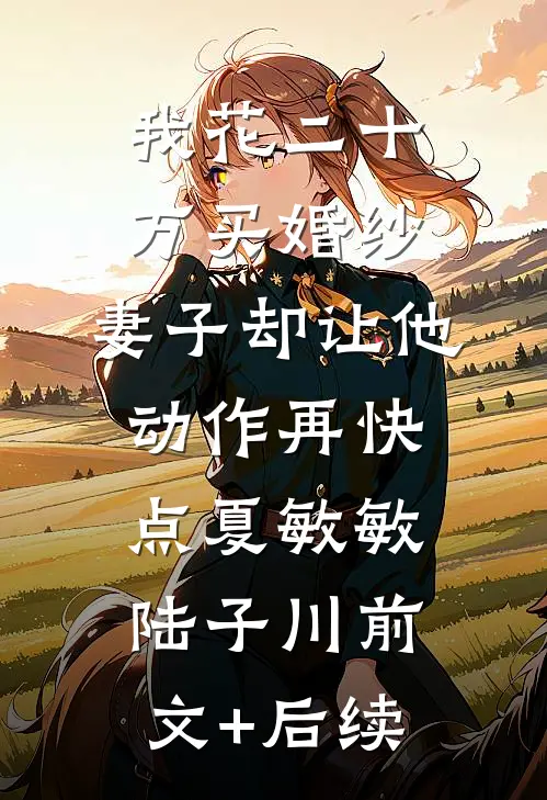 我花二十万买婚纱，妻子却让他动作再快点夏敏敏陆子川前文+后续