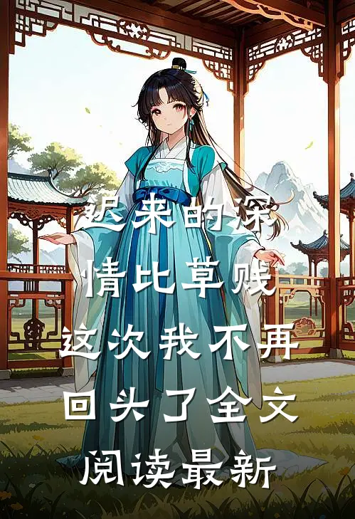 迟来的深情比草贱，这次我不再回头了全文阅读最新