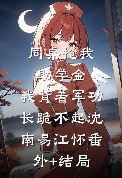 同桌抢我助学金，我背着军功长跪不起沈南易江怀(番外)+(结局)