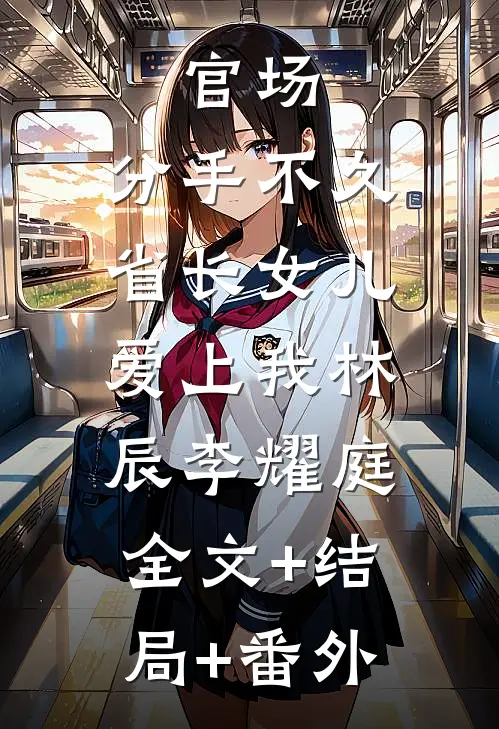 官场：分手不久，省长女儿爱上我林辰李耀庭:全文+结局+番外