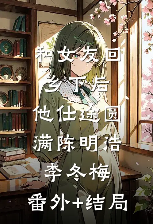 和女友回乡下后，他仕途圆满陈明浩李冬梅:(番外)+(结局)