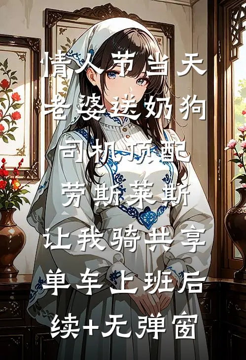 情人节当天老婆送奶狗司机顶配劳斯莱斯，让我骑共享单车上班后续+无弹窗