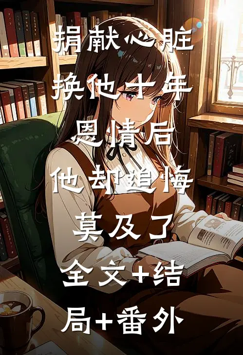 捐献心脏换他十年恩情后，他却追悔莫及了:全文+结局+番外