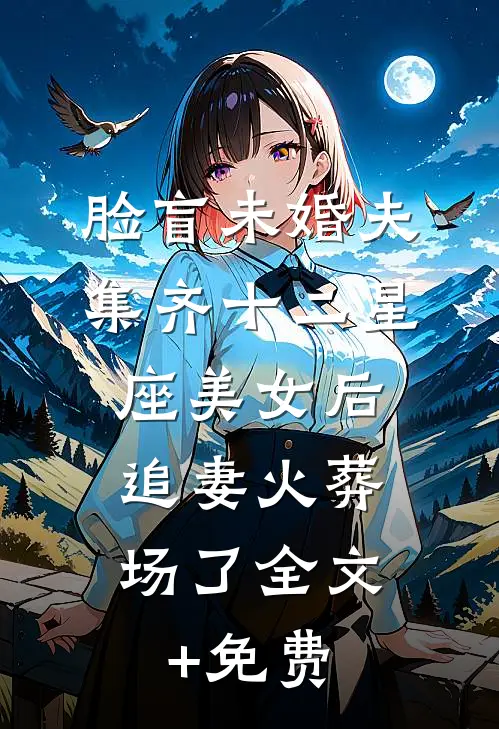 脸盲未婚夫集齐十二星座美女后，追妻火葬场了全文+免费