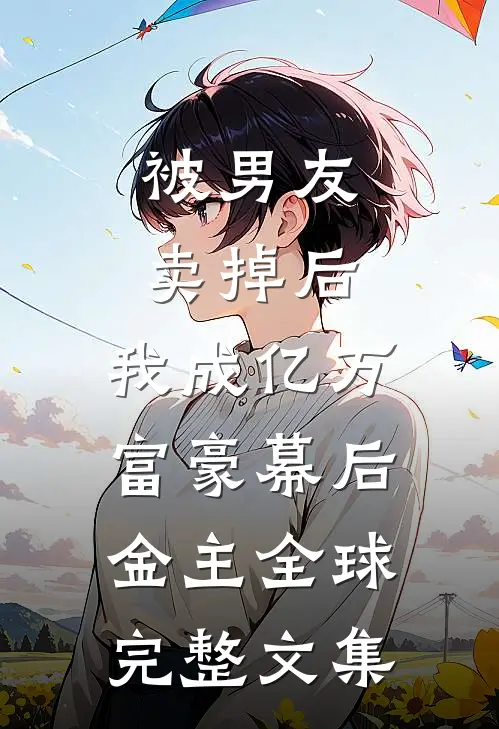 被男友卖掉后，我成亿万富豪幕后金主全球完整文集
