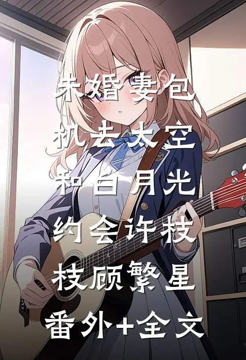 未婚妻包机去太空，和白月光约会许枝枝顾繁星:(番外)+(全文)
