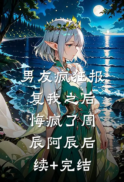 男友疯狂报复我之后，悔疯了周辰阿辰后续+完结