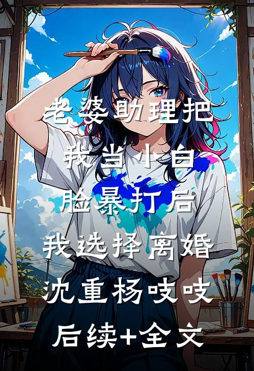 老婆助理把我当小白脸暴打后，我选择离婚沈重杨吱吱后续+全文