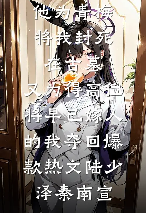 他为青梅将我封死在古墓,又为得高位将早已嫁人的我夺回爆款热文