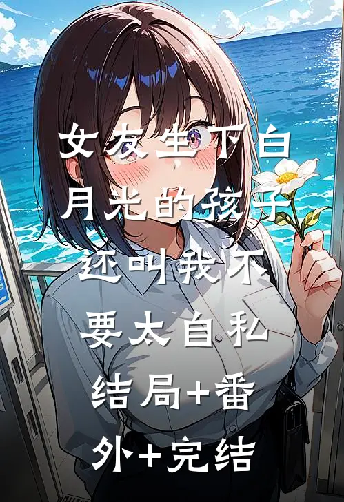 女友生下白月光的孩子，还叫我不要太自私:结局+番外+完结