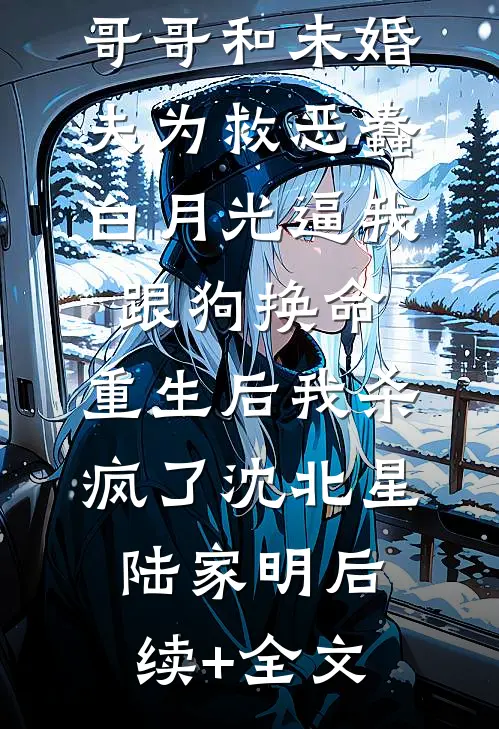 哥哥和未婚夫为救恶蠢白月光逼我跟狗换命，重生后我杀疯了沈北星陆家明后续+全文