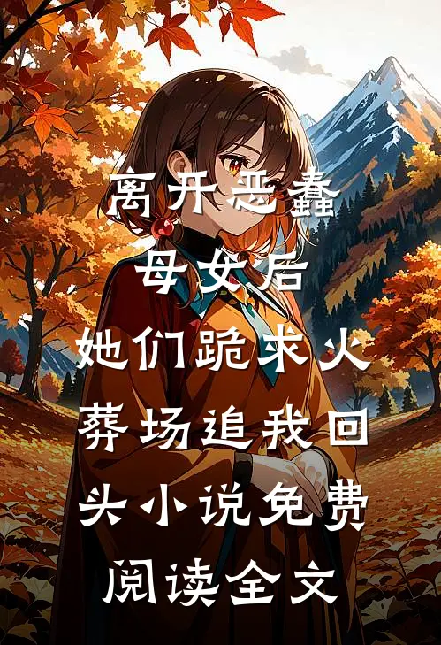 离开恶蠢母女后，她们跪求火葬场追我回头小说免费阅读全文