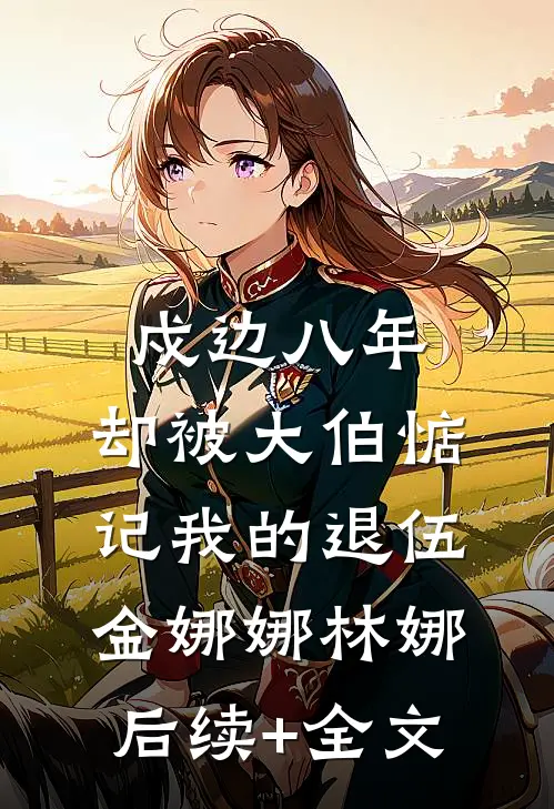戍边八年，却被大伯惦记我的退伍金娜娜林娜后续+全文