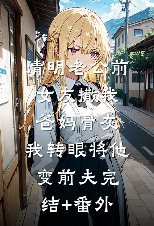 清明老公前女友撒我爸妈骨灰，我转眼将他变前夫完结+番外