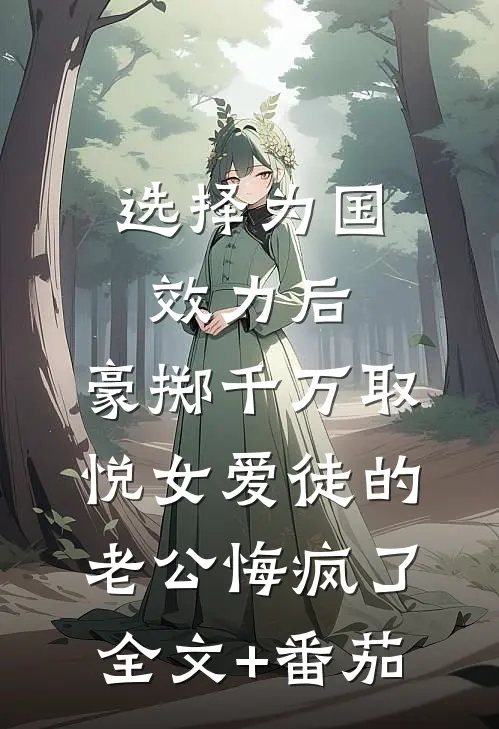 选择为国效力后，豪掷千万取悦女爱徒的老公悔疯了全文+番茄