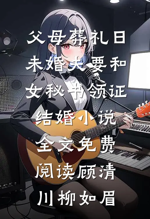 父母葬礼日，未婚夫要和女秘书领证结婚小说全文免费阅读顾清川柳如眉