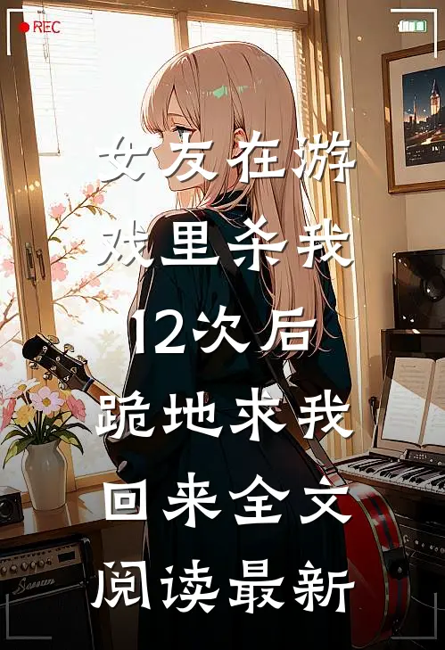 女友在游戏里杀我12次后，跪地求我回来全文阅读最新