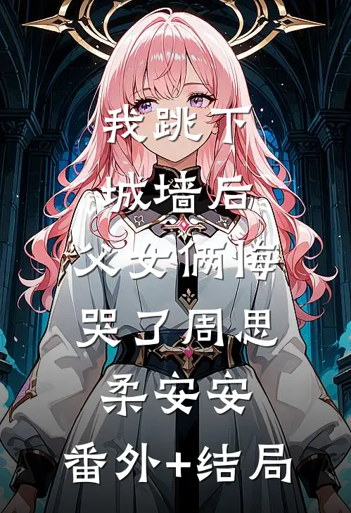 我跳下城墙后，父女俩悔哭了周思柔安安:(番外)+(结局)