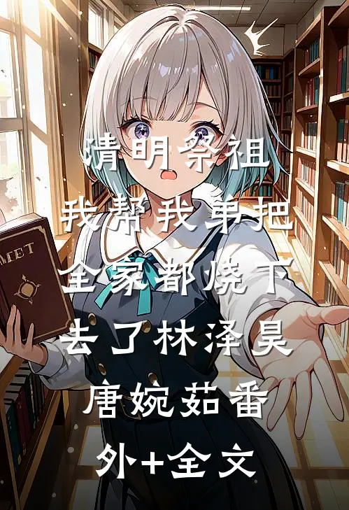 清明祭祖，我帮我弟把全家都烧下去了林泽昊唐婉茹(番外)+(全文)