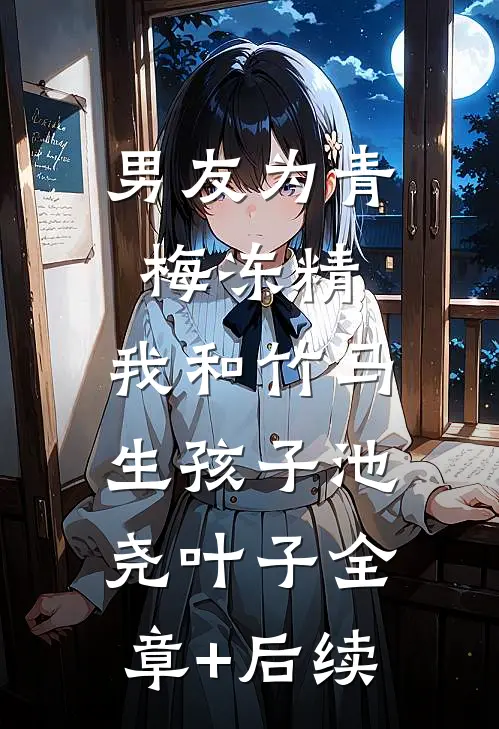 男友为青梅冻精，我和竹马生孩子池尧叶子全章+后续