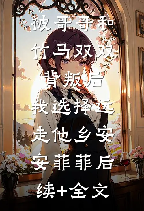 被哥哥和竹马双双背叛后，我选择远走他乡安安菲菲后续+全文