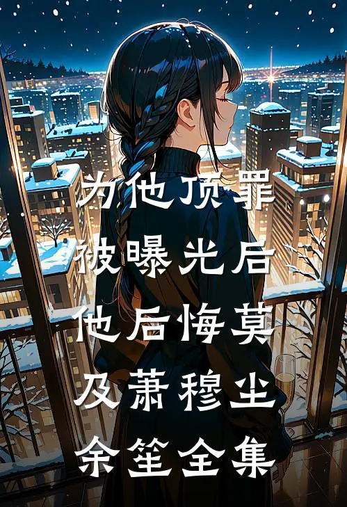 为他顶罪被曝光后，他后悔莫及萧穆尘余笙全集