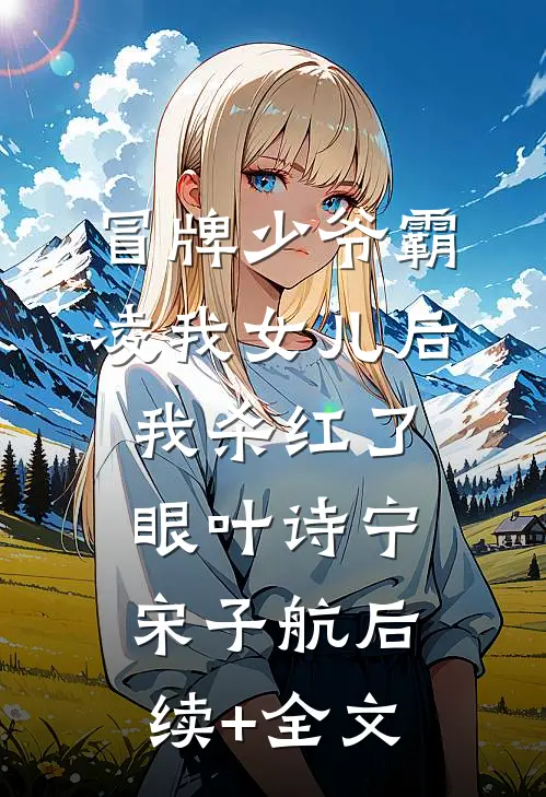 冒牌少爷霸凌我女儿后，我杀红了眼叶诗宁宋子航后续+全文