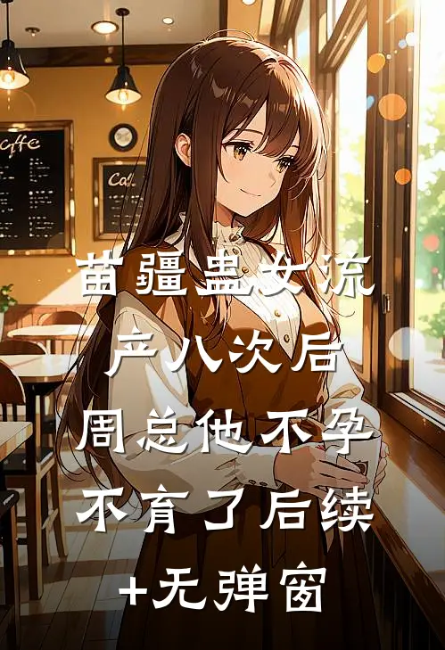 苗疆蛊女流产八次后，周总他不孕不育了后续+无弹窗