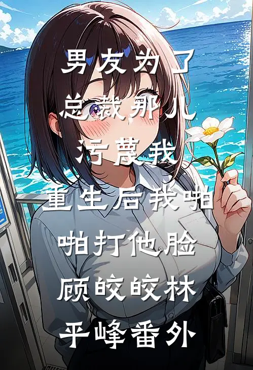 男友为了总裁那儿污蔑我，重生后我啪啪打他脸顾皎皎林平峰番外