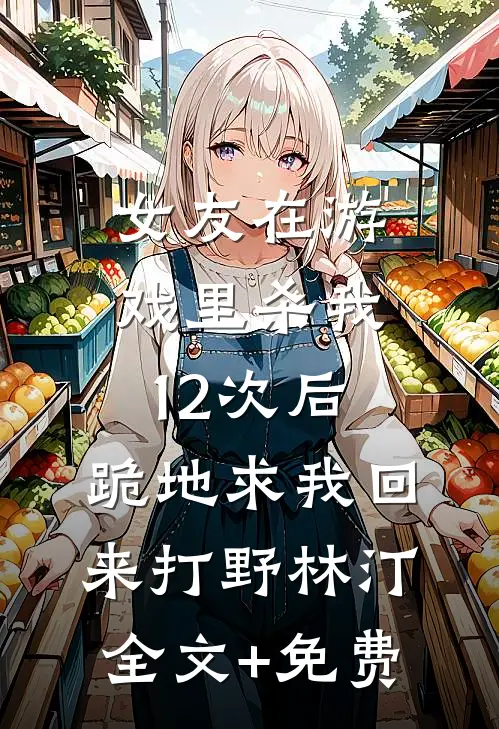 女友在游戏里杀我12次后，跪地求我回来打野林汀全文+免费