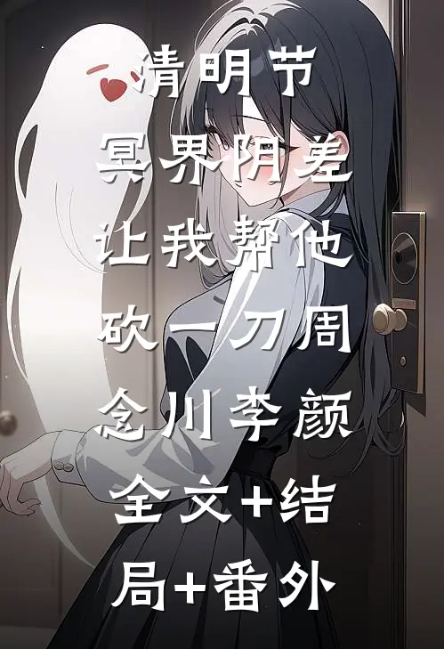 清明节，冥界阴差让我帮他砍一刀周念川李颜:全文+结局+番外