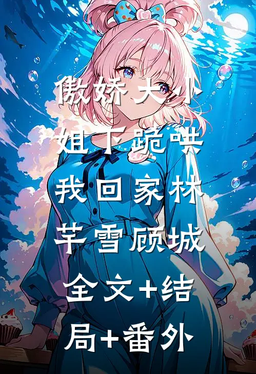 傲娇大小姐下跪哄我回家林芊雪顾城:全文+结局+番外