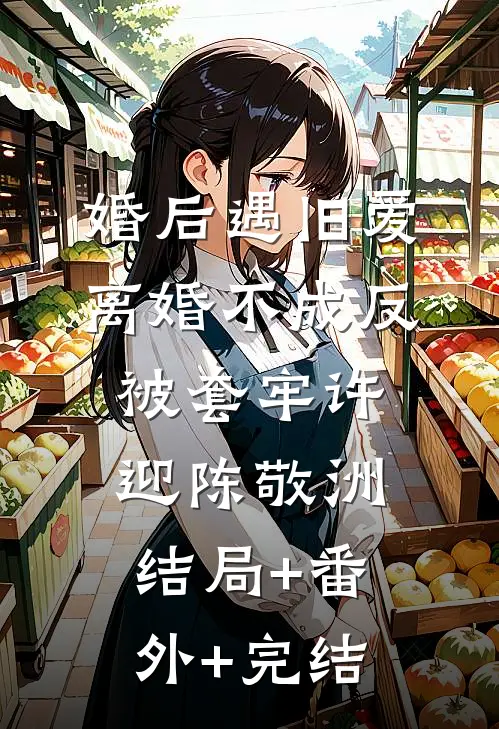 婚后遇旧爱，离婚不成反被套牢许迎陈敬洲:结局+番外+完结