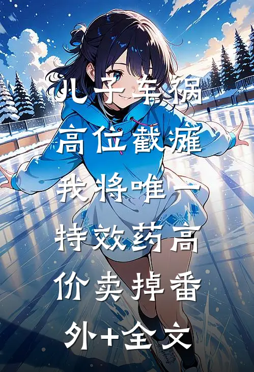儿子车祸高位截瘫，我将唯一特效药高价卖掉(番外)+(全文)