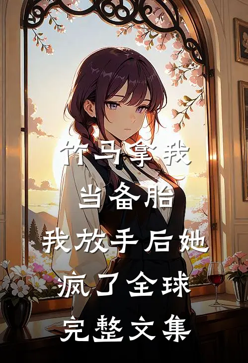 竹马拿我当备胎，我放手后她疯了全球完整文集