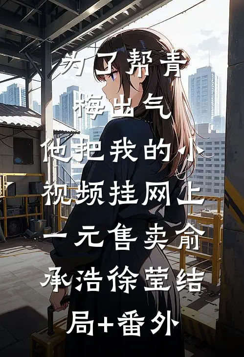 为了帮青梅出气，他把我的小视频挂网上一元售卖俞承浩徐莹结局+番外