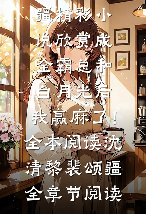 成全霸总和白月光后，我赢麻了！全本阅读沈清黎裴颂疆精彩小说欣赏_《成全霸总和白月光后，我赢麻了！全本阅读》沈清黎裴颂疆全章节阅读