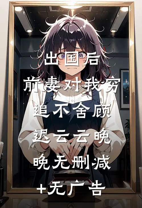 出国后，前妻对我穷追不舍顾迟云云晚晚无删减+无广告