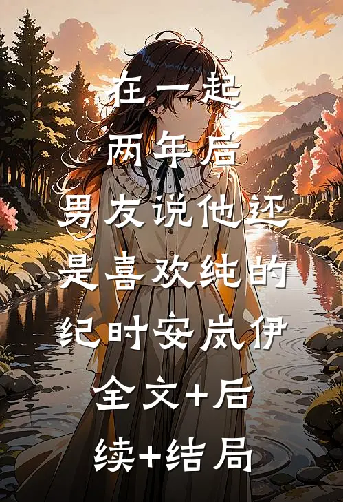 在一起两年后，男友说他还是喜欢纯的纪时安岚伊:全文+后续+结局